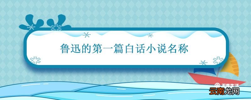 鲁迅的第一篇白话小说名称 鲁迅的第一篇白话小说名称是什么