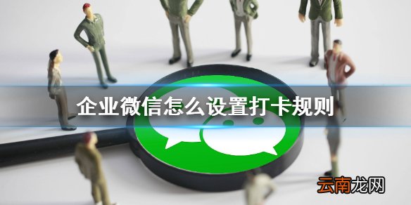 企业微信怎么设置打卡规则 企业微信打卡规则设置攻略