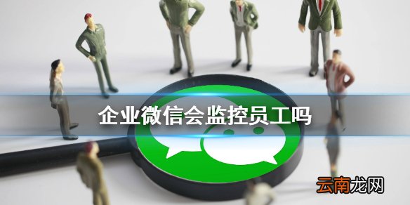 企业微信会监控员工吗 企业微信安全性介绍