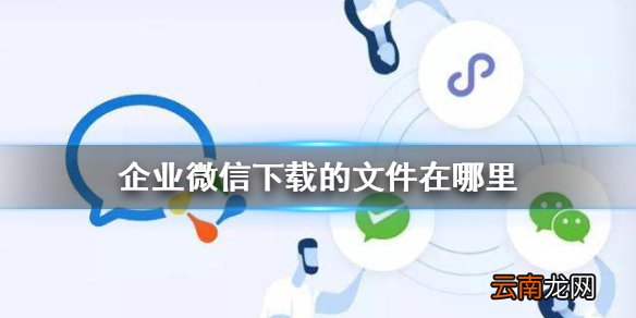 企业微信下载的文件在哪里 企业微信文件保存地址介绍