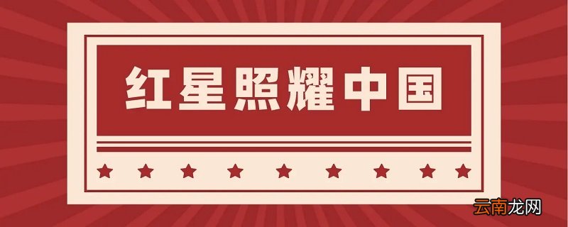 红星照耀中国每一节的概括内容 红星照耀中国概括内容是什么 红星照耀中国每节概括及主要内容是什么