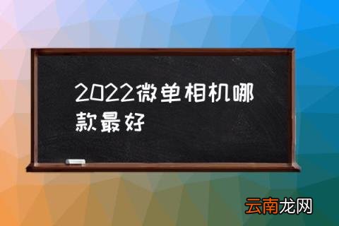 2022微单相机哪款最好 微单怎么选择？