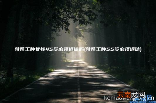特殊工种女性45岁必须退休吗 特殊工种55岁必须退休