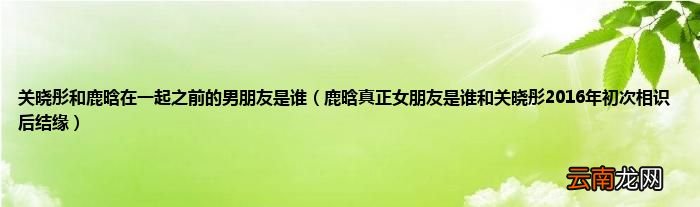 鹿晗真正女朋友是谁和关晓彤2016年初次相识后结缘 关晓彤和鹿晗在一起之前的男朋友是谁