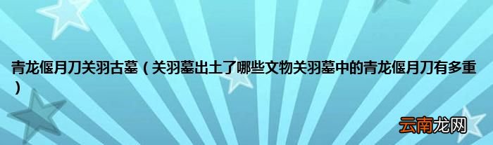 关羽墓出土了哪些文物关羽墓中的青龙偃月刀有多重 青龙偃月刀关羽古墓