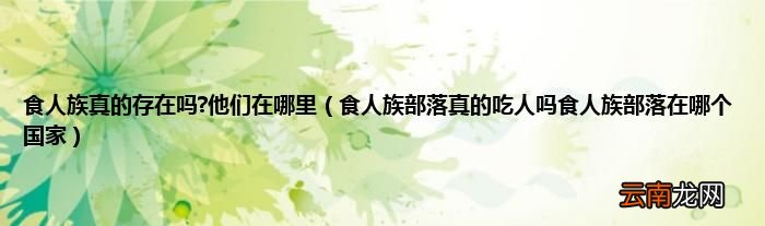 食人族部落真的吃人吗食人族部落在哪个国家 食人族真的存在吗?他们在哪里