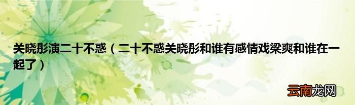 二十不惑关晓彤和谁有感情戏梁爽和谁在一起了 关晓彤演二十不惑