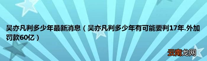 吴亦凡判多少年有可能要判17年.外加罚款60亿 吴亦凡判多少年最新消息