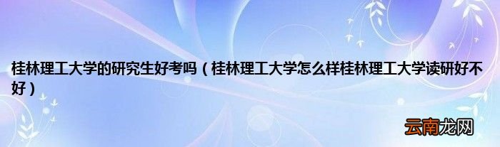 桂林理工大学怎么样桂林理工大学读研好不好 桂林理工大学的研究生好考吗