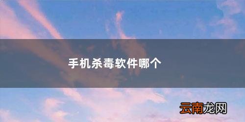 手机杀毒软件哪个好 手机杀毒软件哪个比较好