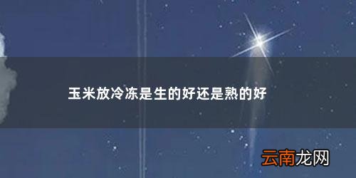 玉米冷藏生的好还是熟的好能存多久才能吃 玉米放冷冻是生的好还是熟的好