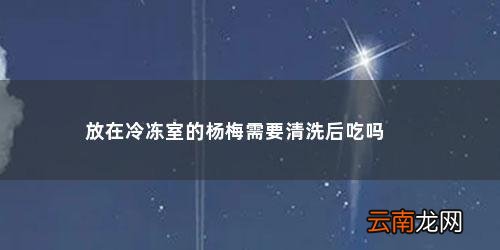 杨梅冷冻后拿出来还可以吃吗百度百科 放在冷冻室的杨梅需要清洗后吃吗