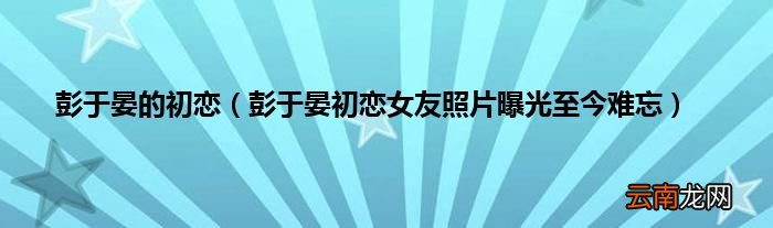 彭于晏初恋女友照片曝光至今难忘 彭于晏的初恋