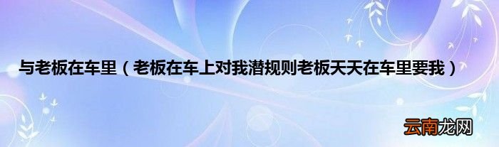 老板在车上对我潜规则老板天天在车里要我 与老板在车里
