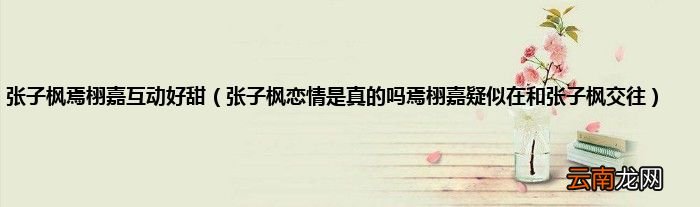 张子枫恋情是真的吗焉栩嘉疑似在和张子枫交往 张子枫焉栩嘉互动好甜
