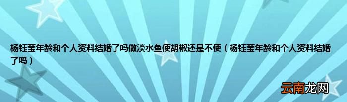 杨钰莹年龄和个人资料结婚了吗 杨钰莹年龄和个人资料结婚了吗做淡水鱼使胡椒还是不使