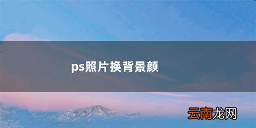 ps照片换背景颜色边缘怎么处理 ps照片换背景颜色
