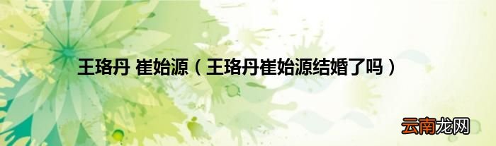 王珞丹崔始源结婚了吗 王珞丹 崔始源