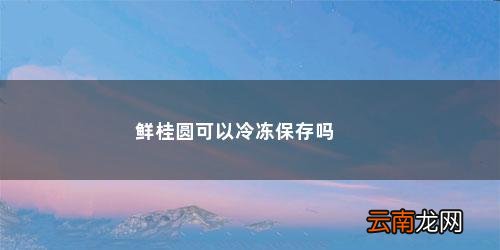 新鲜的桂圆可以放在冰箱的冷冻里面吗多久 鲜桂圆可以冷冻保存吗