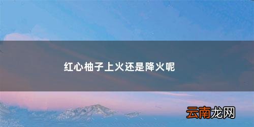 白心柚子上火还是降火吃多少为好 红心柚子上火还是降火呢