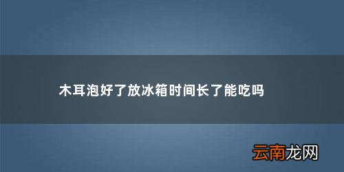 木耳泡好了在冰箱放了几天,可以吃吧 木耳泡好了放冰箱时间长了能吃吗