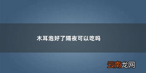 隔夜木耳到底能不能吃?答案在这里! 木耳泡好了隔夜可以吃吗