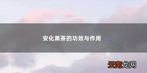 安化黑茶的九大功效各是什么 安化黑茶的功效与作用