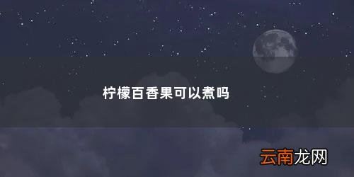 柠檬百香果起沫是坏了吗 柠檬百香果可以煮吗