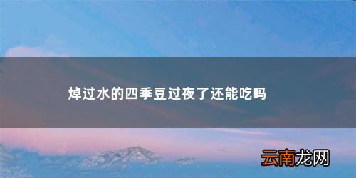 四季豆可以隔夜吃吗 为什么要焯水呢 焯过水的四季豆过夜了还能吃吗
