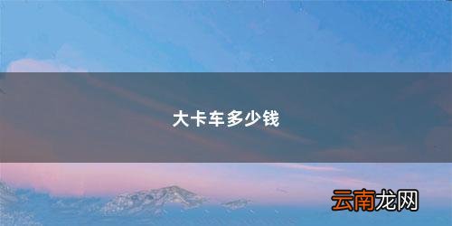 50万左右的卡车 大卡车多少钱