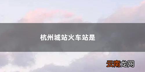 杭州城站火车站是哪个站是东站吗 杭州城站火车站是哪个站