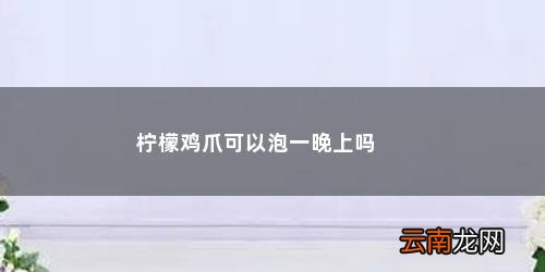 柠檬泡鸡爪泡多久可以吃 柠檬鸡爪可以泡一晚上吗