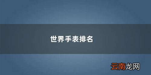 世界手表排名前50名瑞士 世界手表排名
