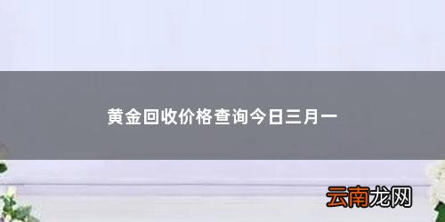 现在黄金回收价格多少钱一览表中国 黄金回收价格查询今日三月一