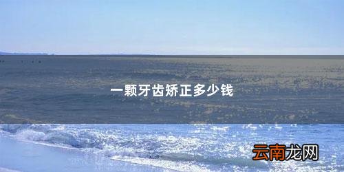 牙齿矫正一般需要多少费用? 一颗牙齿矫正多少钱