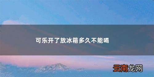 可乐打开放冰箱多久就不能喝了呀 可乐开了放冰箱多久不能喝