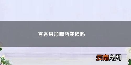 百香果和啤酒能一起吃吗 百香果加啤酒能喝吗