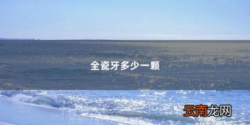 全烤瓷牙大概需要多少钱一颗呢 全瓷牙多少一颗