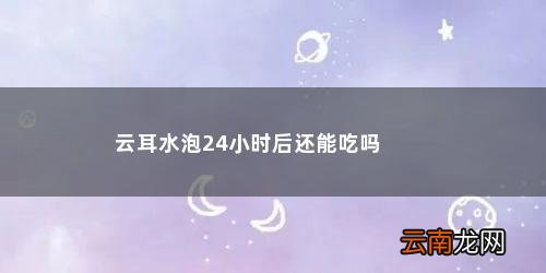 木耳泡多久会产生毒素 云耳水泡24小时后还能吃吗